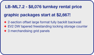 LB-ML7.2 - $8,076 turnkey rental price
graphic packages start at $2,667!
2-section offset large format fully backlit backwall 
EV2 DW tapered freestanding locking storage counter
3 merchandising grid panels 
