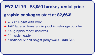 EV2-ML79 - $8,050 turnkey rental price
graphic packages start at $2,663!
4’ x 6’ closet with door
EV2 tapered freestanding locking storage counter
14’ graphic ready backwall
14’ wide header
* optional 5’ half height pony walls - add $860
