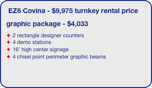 EZ6 Covina - $9,975 turnkey rental price
graphic package - $4,033
2 rectangle designer counters
4 demo stations
16’ high center signage
4 chisel point perimeter graphic beams