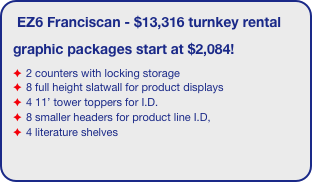 EZ6 Franciscan - $13,316 turnkey rental
graphic packages start at $2,084!
2 counters with locking storage
8 full height slatwall for product displays
4 11’ tower toppers for I.D. 
8 smaller headers for product line I.D,
4 literature shelves