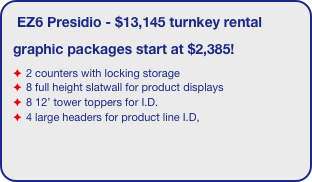 EZ6 Presidio - $13,145 turnkey rental
graphic packages start at $2,385!
2 counters with locking storage
8 full height slatwall for product displays
8 12’ tower toppers for I.D. 
4 large headers for product line I.D,
