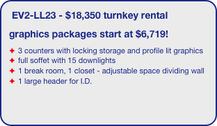 EV2-LL23 - $18,350 turnkey rental
graphics packages start at $6,719!
3 counters with locking storage and profile lit graphics
full soffet with 15 downlights
1 break room, 1 closet - adjustable space dividing wall
1 large header for I.D. 
