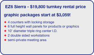 EZ6 Sierra - $19,800 turnkey rental price
graphic packages start at $3,059!
4 counters with locking storage
6 full height wall panels for products or graphics
10’ diameter triple ring center I.D.
2 double sided workstations
semi-private meeting area