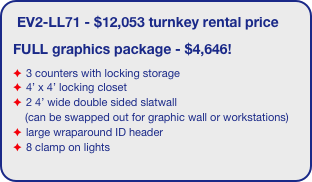 EV2-LL71 - $12,053 turnkey rental price
FULL graphics package - $4,646!
3 counters with locking storage
4’ x 4’ locking closet
2 4’ wide double sided slatwall
    (can be swapped out for graphic wall or workstations)
large wraparound ID header
8 clamp on lights