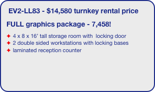 EV2-LL83 - $14,580 turnkey rental price
FULL graphics package - 7,458!
4 x 8 x 16’ tall storage room with  locking door
2 double sided workstations with locking bases
laminated reception counter
