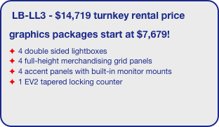 LB-LL3 - $14,719 turnkey rental price
graphics packages start at $7,679!
4 double sided lightboxes
4 full-height merchandising grid panels
4 accent panels with built-in monitor mounts
1 EV2 tapered locking counter
