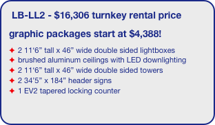 LB-LL2 - $16,306 turnkey rental price
graphic packages start at $4,388!
2 11‘6” tall x 46” wide double sided lightboxes
brushed aluminum ceilings with LED downlighting
2 11‘6” tall x 46” wide double sided towers
2 34’5” x 184” header signs
1 EV2 tapered locking counter

