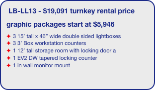 LB-LL13 - $19,091 turnkey rental price
graphic packages start at $5,946
3 15’ tall x 46” wide double sided lightboxes
3 3’ Box workstation counters
1 12’ tall storage room with locking door a
1 EV2 DW tapered locking counter
1 in wall monitor mount 