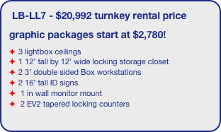 LB-LL7 - $20,992 turnkey rental price
graphic packages start at $2,780!
3 lightbox ceilings
1 12’ tall by 12’ wide locking storage closet
2 3’ double sided Box workstations
2 16’ tall ID signs
 1 in wall monitor mount
 2 EV2 tapered locking counters
