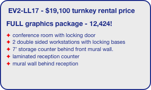 EV2-LL17 - $19,100 turnkey rental price
FULL graphics package - 12,424!
conference room with locking door
2 double sided workstations with locking bases
7’ storage counter behind front mural wall.
laminated reception counter
mural wall behind reception
