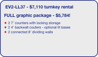 EV2-LL37 - $7,110 turnkey rental 
FULL graphic package - $5,784!
2 7’ counters with locking storage
2 4’ backwall couters - optional lit bases
2 connected 8’ dividing walls