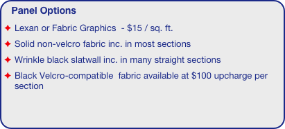 Panel Options
Lexan or Fabric Graphics  - $15 / sq. ft.
Solid non-velcro fabric inc. in most sections
Wrinkle black slatwall inc. in many straight sections
Black Velcro-compatible  fabric available at $100 upcharge per section