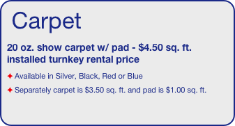 Carpet 
20 oz. show carpet w/ pad - $4.50 sq. ft. installed turnkey rental price
Available in Silver, Black, Red or Blue
Separately carpet is $3.50 sq. ft. and pad is $1.00 sq. ft.
