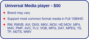 Universal Media player - $50
Brand may vary
Support most common format media in Full 1080HD
RM, RMVB, AVI, DIVX, MKV, MOV, HD MOV, MP4, M4V, PMP, AVC, FLV, VOB, MPG, DAT, MPEG, TS, TP, M2TS, WMV