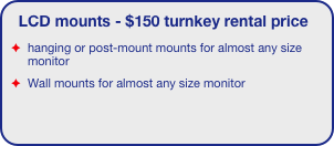 LCD mounts - $150 turnkey rental price
hanging or post-mount mounts for almost any size monitor
Wall mounts for almost any size monitor