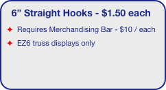 6” Straight Hooks - $1.50 each
Requires Merchandising Bar - $10 / each 
EZ6 truss displays only