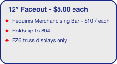 12” Faceout - $5.00 each
Requires Merchandising Bar - $10 / each 
Holds up to 80#
EZ6 truss displays only