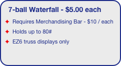 7-ball Waterfall - $5.00 each
Requires Merchandising Bar - $10 / each 
Holds up to 80#
EZ6 truss displays only