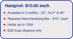 Hangrod- $10.00 each
Available in 3 widths - 23”, 34.5” & 46” 
Requires Merchandising Bar - $10 / each 
Holds up to 100#
EZ6 truss displays only