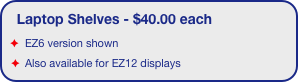 Laptop Shelves - $40.00 each
EZ6 version shown
Also available for EZ12 displays