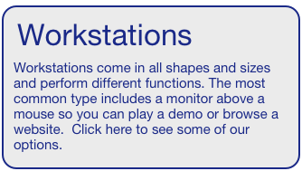 Workstations  
Workstations come in all shapes and sizes and perform different functions. The most common type includes a monitor above a mouse so you can play a demo or browse a website.  Click here to see some of our options.  