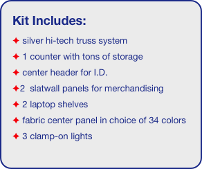Kit Includes:
 silver hi-tech truss system 
 1 counter with tons of storage 
 center header for I.D. 
2  slatwall panels for merchandising
 2 laptop shelves
 fabric center panel in choice of 34 colors
 3 clamp-on lights