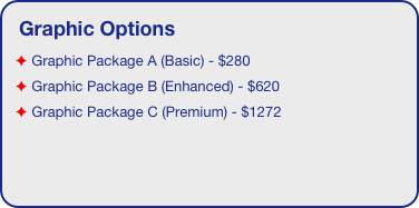 Graphic Options
 Graphic Package A (Basic) - $280
 Graphic Package B (Enhanced) - $620  
 Graphic Package C (Premium) - $1272