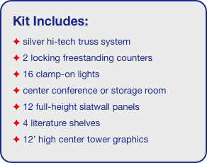 Kit Includes:
 silver hi-tech truss system 
 2 locking freestanding counters
 16 clamp-on lights
 center conference or storage room
 12 full-height slatwall panels
 4 literature shelves
 12’ high center tower graphics
