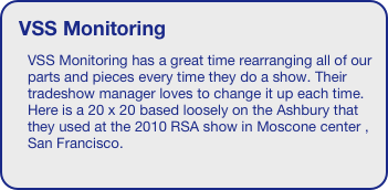 VSS Monitoring
VSS Monitoring has a great time rearranging all of our parts and pieces every time they do a show. Their tradeshow manager loves to change it up each time. Here is a 20 x 20 based loosely on the Ashbury that they used at the 2010 RSA show in Moscone center , San Francisco.