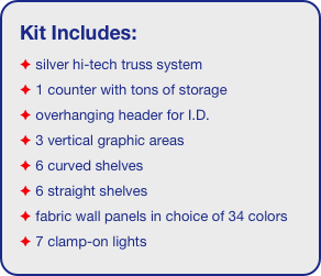 Kit Includes:
 silver hi-tech truss system 
 1 counter with tons of storage 
 overhanging header for I.D. 
 3 vertical graphic areas
 6 curved shelves
 6 straight shelves
 fabric wall panels in choice of 34 colors
 7 clamp-on lights