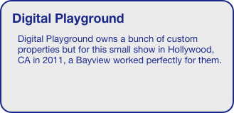 Digital Playground
Digital Playground owns a bunch of custom properties but for this small show in Hollywood, CA in 2011, a Bayview worked perfectly for them. 