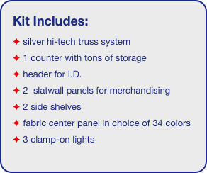Kit Includes:
 silver hi-tech truss system 
 1 counter with tons of storage 
 header for I.D. 
 2  slatwall panels for merchandising
 2 side shelves
 fabric center panel in choice of 34 colors
 3 clamp-on lights
