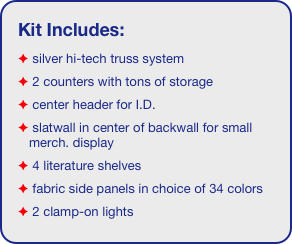 Kit Includes:
 silver hi-tech truss system 
 2 counters with tons of storage 
 center header for I.D. 
 slatwall in center of backwall for small merch. display
 4 literature shelves
 fabric side panels in choice of 34 colors
 2 clamp-on lights