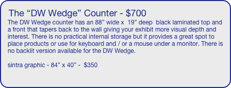 The “DW Wedge” Counter - $700
The DW Wedge counter has an 88” wide x  19” deep  black laminated top and a front that tapers back to the wall giving your exhibit more visual depth and interest. There is no practical internal storage but it provides a great spot to place products or use for keyboard and / or a mouse under a monitor. There is no backlit version available for the DW Wedge.

sintra graphic - 84” x 40” -  $350
