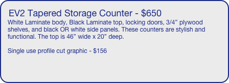EV2 Tapered Storage Counter - $650
White Laminate body, Black Laminate top, locking doors, 3/4” plywood shelves, and black OR white side panels. These counters are stylish and functional. The top is 46” wide x 20” deep. 

Single use profile cut graphic - $156
