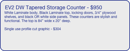 EV2 DW Tapered Storage Counter - $950
White Laminate body, Black Laminate top, locking doors, 3/4” plywood shelves, and black OR white side panels. These counters are stylish and functional. The top is 84” wide x 20” deep. 

Single use profile cut graphic - $304

