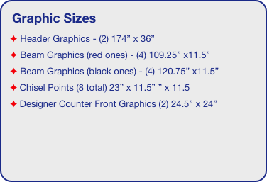 Graphic Sizes
 Header Graphics - (2) 174” x 36”
 Beam Graphics (red ones) - (4) 109.25” x11.5”
 Beam Graphics (black ones) - (4) 120.75” x11.5”
 Chisel Points (8 total) 23” x 11.5” ” x 11.5
 Designer Counter Front Graphics (2) 24.5” x 24”