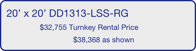 20’ x 20’ DD1313-LSS-RG
                $32,755 Turnkey Rental Price
                                $38,368 as shown
       