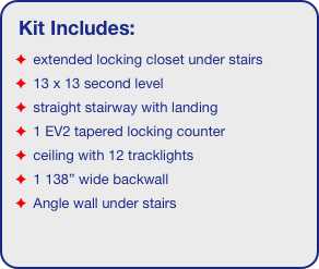 Kit Includes:
 extended locking closet under stairs
 13 x 13 second level
 straight stairway with landing
 1 EV2 tapered locking counter
 ceiling with 12 tracklights
 1 138” wide backwall
 Angle wall under stairs