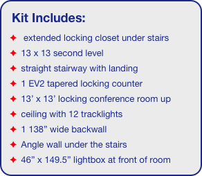 Kit Includes:
  extended locking closet under stairs
 13 x 13 second level
 straight stairway with landing
 1 EV2 tapered locking counter
 13’ x 13’ locking conference room up
 ceiling with 12 tracklights
 1 138” wide backwall
 Angle wall under the stairs
 46” x 149.5” lightbox at front of room