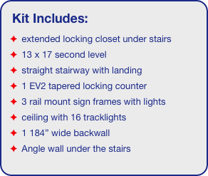 Kit Includes:
 extended locking closet under stairs
 13 x 17 second level
 straight stairway with landing
 1 EV2 tapered locking counter
 3 rail mount sign frames with lights
 ceiling with 16 tracklights
 1 184” wide backwall
 Angle wall under the stairs
