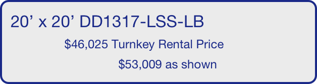 20’ x 20’ DD1317-LSS-LB
                $46,025 Turnkey Rental Price
                                $53,009 as shown
       