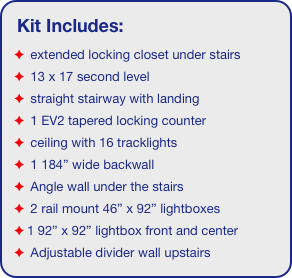 Kit Includes:
 extended locking closet under stairs
 13 x 17 second level
 straight stairway with landing
 1 EV2 tapered locking counter
 ceiling with 16 tracklights
 1 184” wide backwall
 Angle wall under the stairs
 2 rail mount 46” x 92” lightboxes
1 92” x 92” lightbox front and center
 Adjustable divider wall upstairs