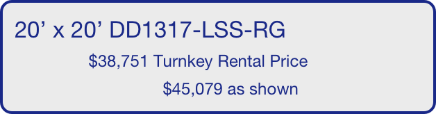 20’ x 20’ DD1317-LSS-RG
                $38,751 Turnkey Rental Price
                                $45,079 as shown
       