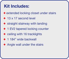 Kit Includes:
extended locking closet under stairs
 13 x 17 second level
 straight stairway with landing
 1 EV2 tapered locking counter
 ceiling with 16 tracklights
 1 184” wide backwall
 Angle wall under the stairs