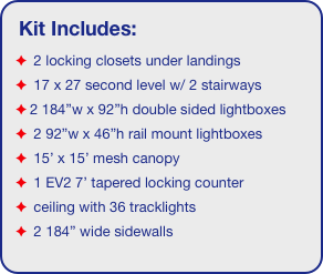 Kit Includes:
 2 locking closets under landings
 17 x 27 second level w/ 2 stairways
2 184”w x 92”h double sided lightboxes
 2 92”w x 46”h rail mount lightboxes 
 15’ x 15’ mesh canopy
 1 EV2 7’ tapered locking counter
 ceiling with 36 tracklights
 2 184” wide sidewalls
