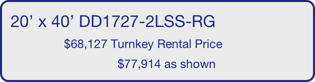20’ x 40’ DD1727-2LSS-RG
                $68,127 Turnkey Rental Price
                                $77,914 as shown
       