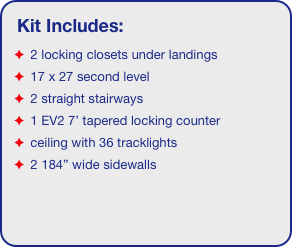 Kit Includes:
 2 locking closets under landings
 17 x 27 second level
 2 straight stairways
 1 EV2 7’ tapered locking counter
 ceiling with 36 tracklights
 2 184” wide sidewalls
