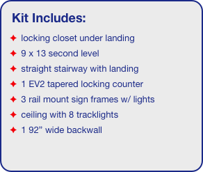 Kit Includes:
 locking closet under landing
 9 x 13 second level
 straight stairway with landing
 1 EV2 tapered locking counter
 3 rail mount sign frames w/ lights
 ceiling with 8 tracklights
 1 92” wide backwall
