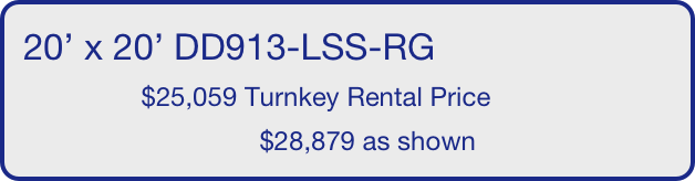 20’ x 20’ DD913-LSS-RG
                $25,059 Turnkey Rental Price
                                $28,879 as shown
       